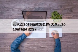 cc大众2019新款怎么样(大众cc2019款视频试驾)