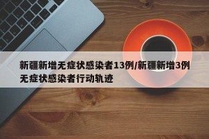 新疆新增无症状感染者13例/新疆新增3例无症状感染者行动轨迹