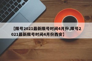 【限号2021最新限号时间4月份,限号2021最新限号时间4月份西安】