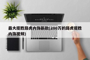 最大揽胜路虎内饰新款(280万的路虎揽胜内饰视频)
