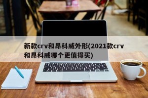 新款crv和昂科威外形(2021款crv和昂科威哪个更值得买)