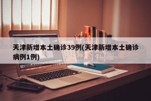 天津新增本土确诊39例(天津新增本土确诊病例1例)