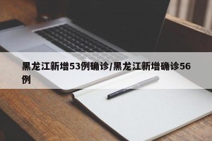 黑龙江新增53例确诊/黑龙江新增确诊56例