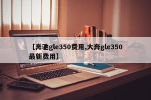 【奔驰gle350费用,大奔gle350最新费用】