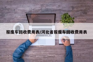 报废车回收费用表/河北省报废车回收费用表