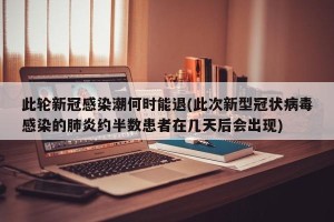 此轮新冠感染潮何时能退(此次新型冠状病毒感染的肺炎约半数患者在几天后会出现)