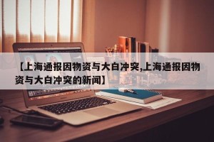 【上海通报因物资与大白冲突,上海通报因物资与大白冲突的新闻】