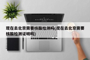 现在去北京需要核酸检测吗(现在去北京需要核酸检测证明吗)