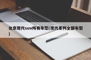 北京现代suv所有车型(现代系列全部车型)