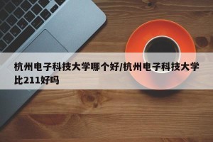 杭州电子科技大学哪个好/杭州电子科技大学比211好吗