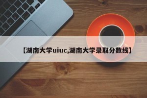 【湖南大学uiuc,湖南大学录取分数线】