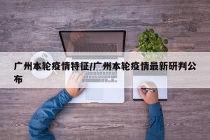 广州本轮疫情特征/广州本轮疫情最新研判公布