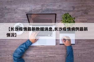 【长沙疫情最新数据消息,长沙疫情病例最新情况】