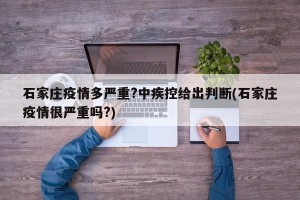 石家庄疫情多严重?中疾控给出判断(石家庄疫情很严重吗?)