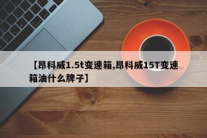 【昂科威1.5t变速箱,昂科威15T变速箱油什么牌子】