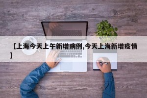 【上海今天上午新增病例,今天上海新增疫情】