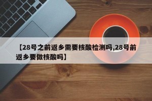 【28号之前返乡需要核酸检测吗,28号前返乡要做核酸吗】