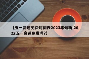 【五一高速免费时间表2023年最新,2022五一高速免费吗?】