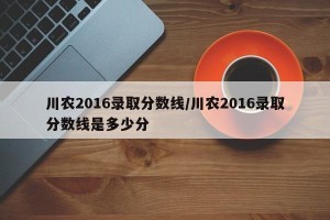 川农2016录取分数线/川农2016录取分数线是多少分