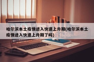 哈尔滨本土疫情进入快速上升期(哈尔滨本土疫情进入快速上升期了吗)