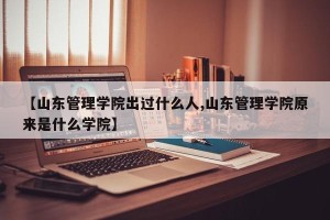 【山东管理学院出过什么人,山东管理学院原来是什么学院】