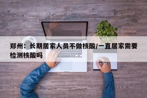 郑州：长期居家人员不做核酸/一直居家需要检测核酸吗