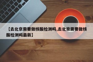 【去北京需要做核酸检测吗,去北京需要做核酸检测吗最新】