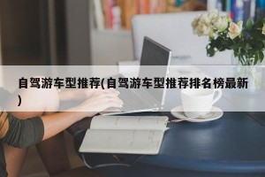 自驾游车型推荐(自驾游车型推荐排名榜最新)