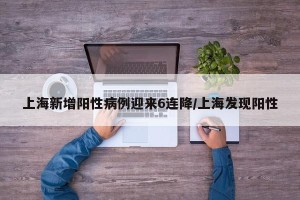 上海新增阳性病例迎来6连降/上海发现阳性