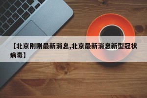 【北京刚刚最新消息,北京最新消息新型冠状病毒】