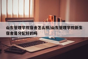 山东管理学院宿舍怎么样/山东管理学院新生宿舍是分配好的吗