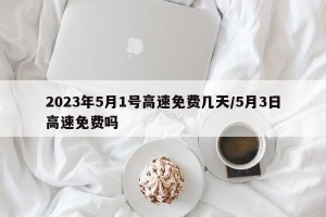 2023年5月1号高速免费几天/5月3日高速免费吗