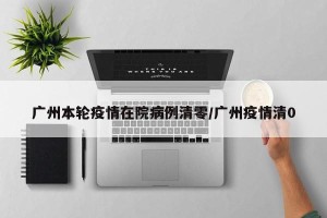 广州本轮疫情在院病例清零/广州疫情清0