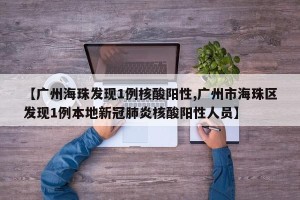 【广州海珠发现1例核酸阳性,广州市海珠区发现1例本地新冠肺炎核酸阳性人员】