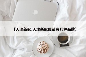 【天津新冠,天津新冠疫苗有几种品牌】
