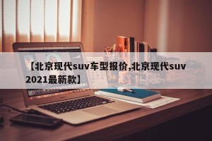 【北京现代suv车型报价,北京现代suv2021最新款】