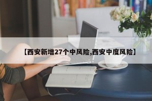 【西安新增27个中风险,西安中度风险】