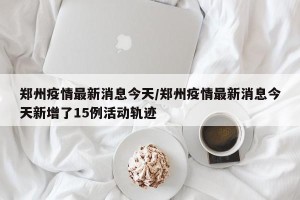 郑州疫情最新消息今天/郑州疫情最新消息今天新增了15例活动轨迹