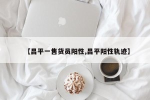 【昌平一售货员阳性,昌平阳性轨迹】