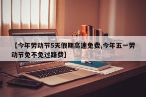 【今年劳动节5天假期高速免费,今年五一劳动节免不免过路费】