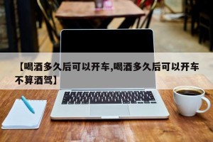 【喝酒多久后可以开车,喝酒多久后可以开车不算酒驾】