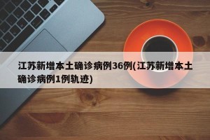 江苏新增本土确诊病例36例(江苏新增本土确诊病例1例轨迹)