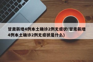 甘肃新增4例本土确诊2例无症状(甘肃新增4例本土确诊2例无症状是什么)