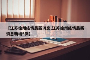 【江苏徐州疫情最新消息,江苏徐州疫情最新消息新增5例】