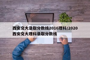 西安交大录取分数线2016理科/2020西安交大理科录取分数线