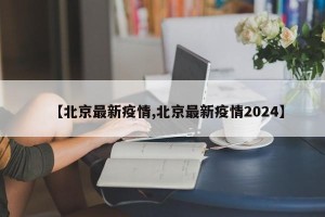 【北京最新疫情,北京最新疫情2024】