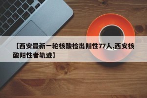 【西安最新一轮核酸检出阳性77人,西安核酸阳性者轨迹】