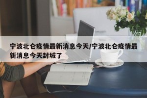 宁波北仑疫情最新消息今天/宁波北仑疫情最新消息今天封城了