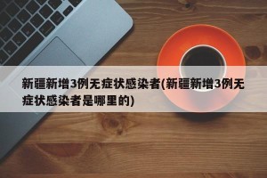 新疆新增3例无症状感染者(新疆新增3例无症状感染者是哪里的)