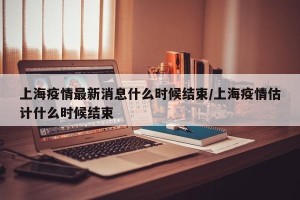上海疫情最新消息什么时候结束/上海疫情估计什么时候结束